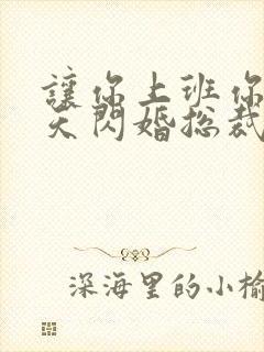 让你上班你第一天闪婚总裁短剧合集