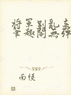 将军别乱来gl笔趣阁无弹窗笔趣阁