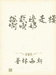 总裁边走楼梯嗯啊吃奶