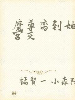 魔尊脔到她哭h宫交