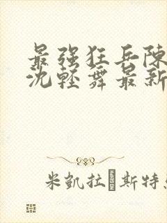 最强狂兵陈六何沈轻舞最新章节阅读