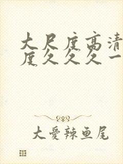 大尺度高清大尺度久久久一区