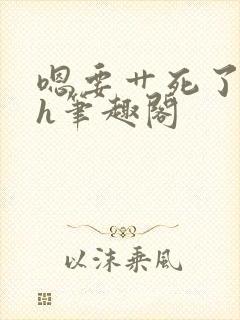 嗯要艹死了啊高h笔趣阁