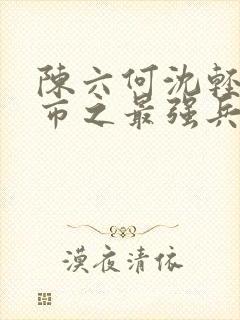 陈六何沈轻舞都市之最强兵王陈六何