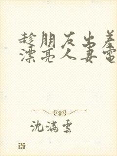 趁朋友出差征服漂亮人妻电影