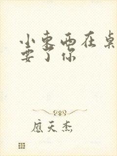 小东西在桌子上要了你