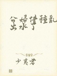 公妇借种乱h日出水了