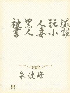 被黑人玩腻的秘书人妻小说