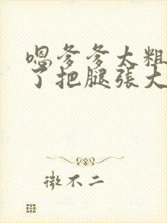 嗯爹爹太粗太长了把腿张大点