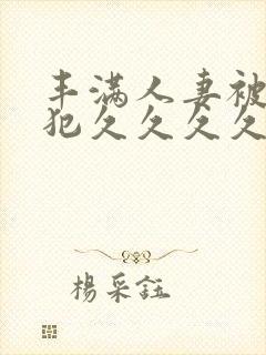 丰满人妻被公侵犯久久久久久