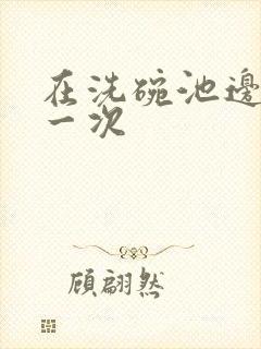 在洗碗池边要了一次