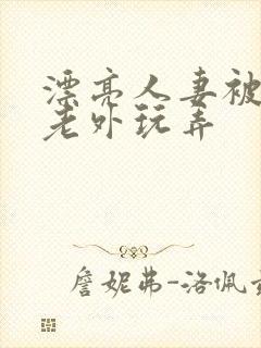 漂亮人妻被黑人老外玩弄