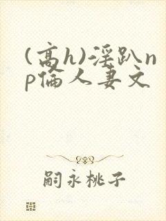 (高h)淫趴np伦人妻文