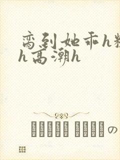 脔到她乖h粗话h高潮h