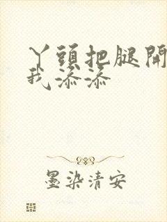 丫头把腿开大让我添添