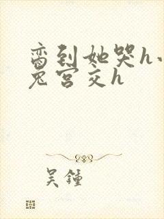 脔到她哭h小白兔宫交h