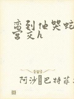 脔到他哭蛇双根宫交h