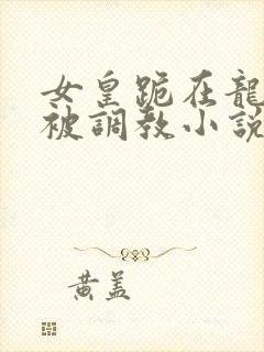 女皇跪在龙椅前被调教小说