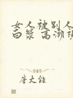 女人被别人操出白浆 高潮视频