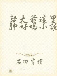 帮大爷这里消消肿好吗小说