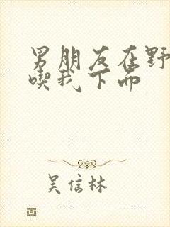 男朋友在野外猛吃我下面