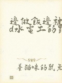 边做饭边被躁bd水电工的艳遇