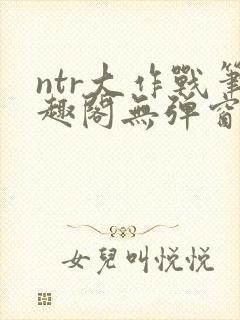 ntr大作战笔趣阁无弹窗最新章节列表