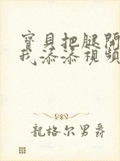 宝贝把腿开大让我添添视频