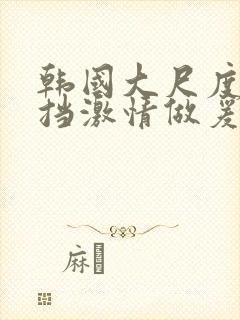 韩国大尺度无遮挡激情做爰