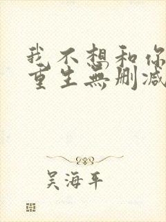 我不想和你一起重生无删减txt