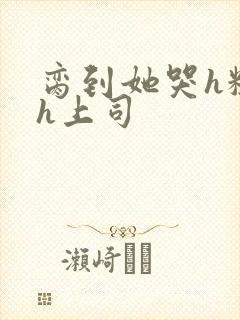 脔到她哭h粗话h上司