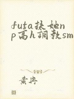 futa扶她np高h调教sm