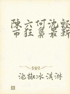 陈六何沈轻舞都市狂枭最新章节4021