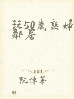 玩50岁熟妇女邻居