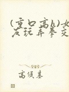 (重口高h)女友玩弄拳交宫交小说