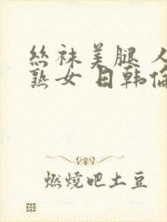 丝袜美腿 人妻熟女 日韩伦理