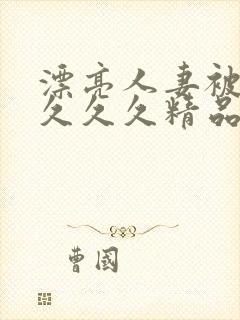 漂亮人妻被黑人久久久精品