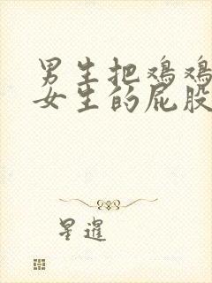 男生把鸡鸡放进女生的屁股里视频