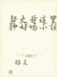 帮大爷这里消消肿好吗小说