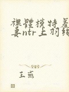 裸体模特羞耻人妻ntr上羽绚