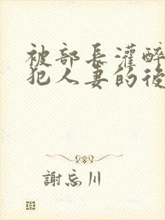 被部长灌醉后侵犯人妻的后果