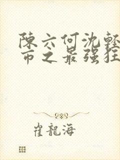 陈六何沈轻舞都市之最强狂兵