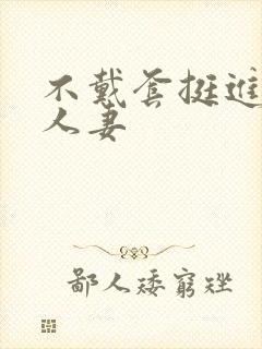 不戴套挺进朋友人妻