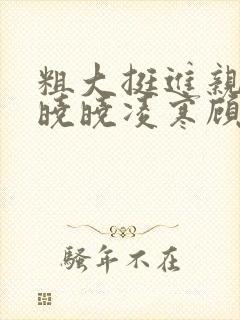 粗大挺进亲女h晓晓凌寒顾晓晓