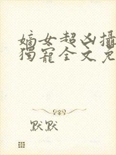 嫡女超凶摄政王独宠全文免费阅读