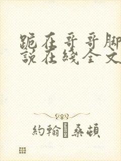 跪在哥哥脚边小说在线全文免费阅读笔趣阁