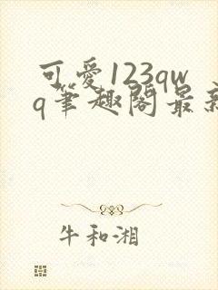 可爱123qwq笔趣阁最新章节内容