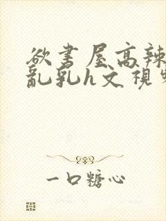 欲书屋高辣h文乱乳h文视频