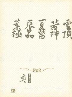 叶辰夏若雪都市极品医神顶点小说