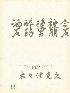 酒醉后被合租室友的男朋友睡了